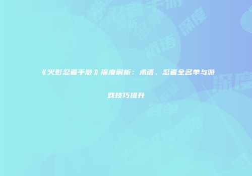 《火影忍者手游》深度解析：术语、忍者全名单与游戏技巧提升