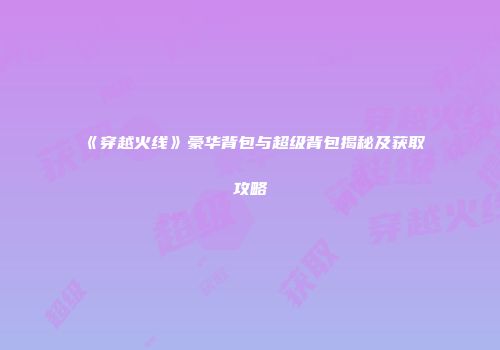 《穿越火线》豪华背包与超级背包揭秘及获取攻略