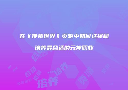 在《传奇世界》页游中如何选择和培养最合适的元神职业