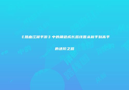 《热血江湖手游》中的角色成长路线图从新手到高手的进阶之路
