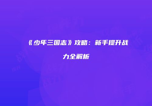 《少年三国志》攻略：新手提升战力全解析