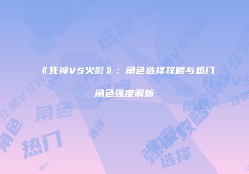 《死神VS火影》：角色选择攻略与热门角色强度解析