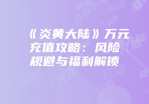 《炎黄大陆》万元充值攻略：风险规避与福利解锁