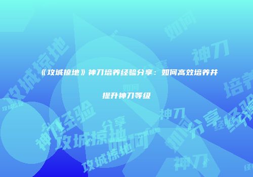 《攻城掠地》神刀培养经验分享：如何高效培养并提升神刀等级