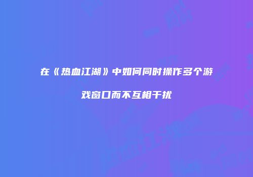 在《热血江湖》中如何同时操作多个游戏窗口而不互相干扰