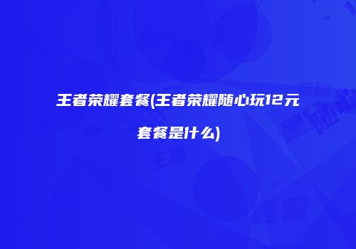 王者荣耀套餐(王者荣耀随心玩12元套餐是什么)