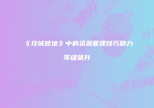 《攻城掠地》中的资源管理技巧助力等级飙升