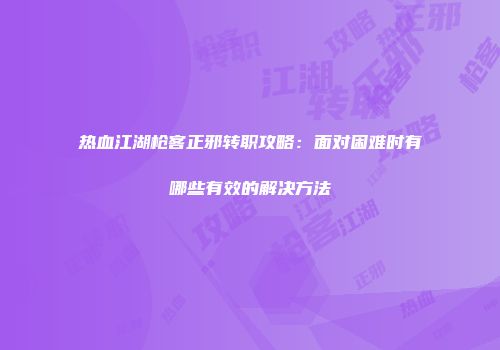 热血江湖枪客正邪转职攻略：面对困难时有哪些有效的解决方法