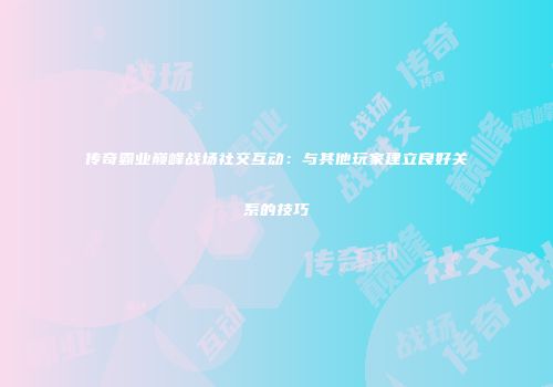 传奇霸业巅峰战场社交互动：与其他玩家建立良好关系的技巧