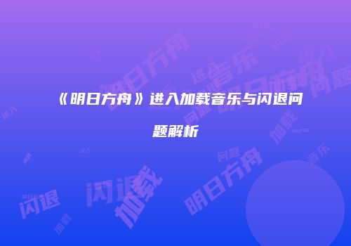 《明日方舟》进入加载音乐与闪退问题解析