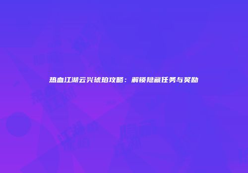 热血江湖云兴琥珀攻略：解锁隐藏任务与奖励