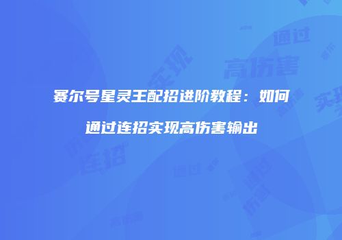 赛尔号星灵王配招进阶教程:如何通过连招实现高伤害输出