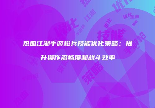 热血江湖手游枪兵技能优化策略：提升操作流畅度和战斗效率