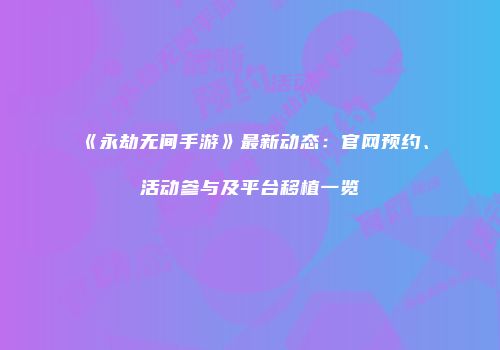 《永劫无间手游》最新动态：官网预约、活动参与及平台移植一览