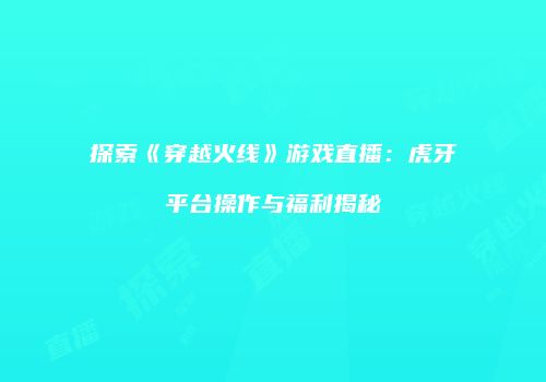 探索《穿越火线》游戏直播：虎牙平台操作与福利揭秘
