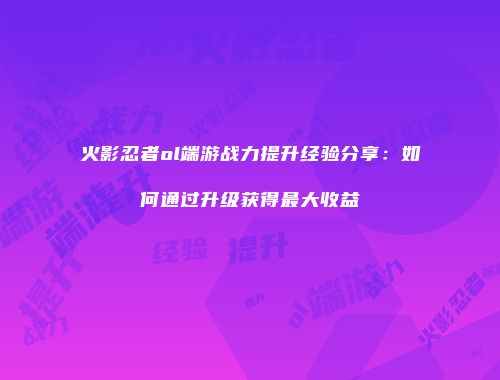 火影忍者ol端游战力提升经验分享：如何通过升级获得最大收益