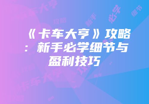 《卡车大亨》攻略：新手必学细节与盈利技巧