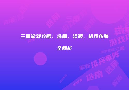 三国游戏攻略：选角、资源、排兵布阵全解析