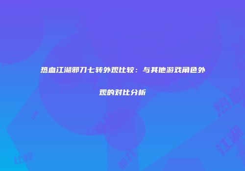热血江湖邪刀七转外观比较：与其他游戏角色外观的对比分析