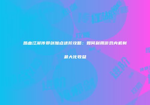 热血江湖传邪剑加点进阶攻略：如何利用游戏内机制最大化收益