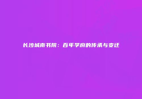 长沙城南书院：百年学府的传承与变迁