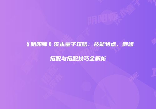 《阴阳师》茨木童子攻略：技能特点、御魂搭配与搭配技巧全解析