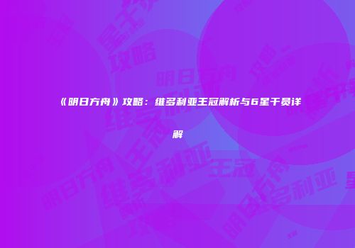 《明日方舟》攻略：维多利亚王冠解析与6星干员详解