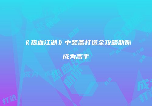 《热血江湖》中装备打造全攻略助你成为高手
