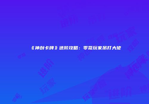 《神创卡牌》进阶攻略：零氪玩家吊打大佬