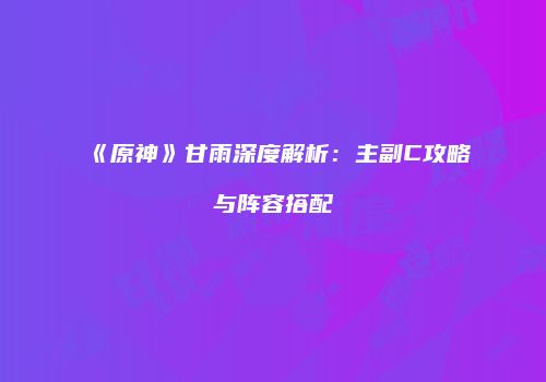 《原神》甘雨深度解析：主副C攻略与阵容搭配