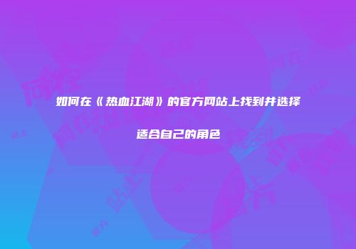 如何在《热血江湖》的官方网站上找到并选择适合自己的角色