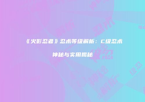 《火影忍者》忍术等级解析：C级忍术神秘与实用揭秘
