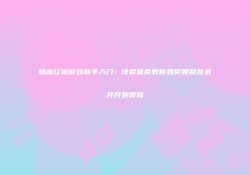 热血江湖游戏新手入门：详尽指南教你如何顺利登录并开始冒险