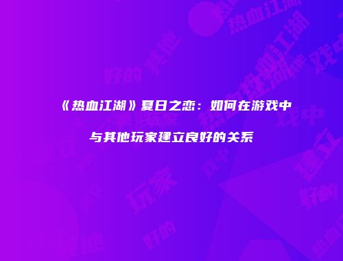 《热血江湖》夏日之恋：如何在游戏中与其他玩家建立良好的关系