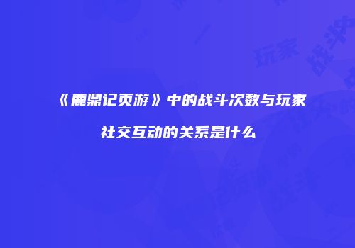 《鹿鼎记页游》中的战斗次数与玩家社交互动的关系是什么