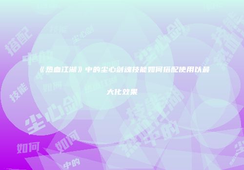 《热血江湖》中的尘心剑魂技能如何搭配使用以最大化效果