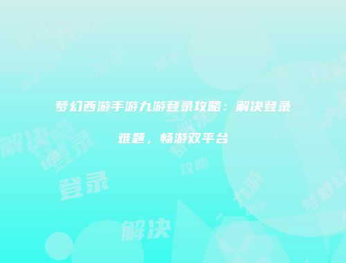 梦幻西游手游九游登录攻略：解决登录难题，畅游双平台