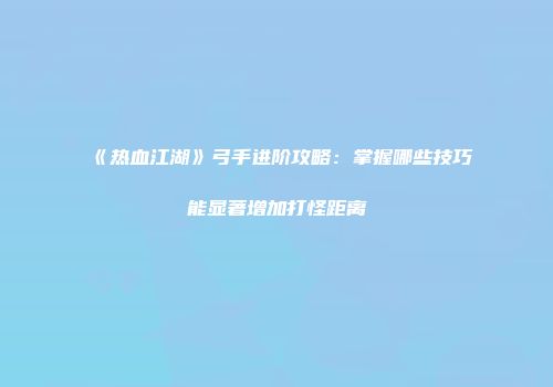 《热血江湖》弓手进阶攻略：掌握哪些技巧能显著增加打怪距离