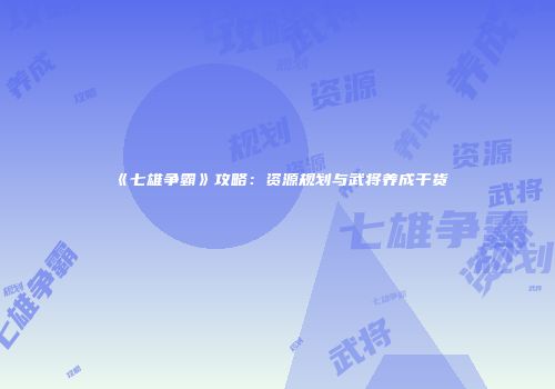 《七雄争霸》攻略：资源规划与武将养成干货