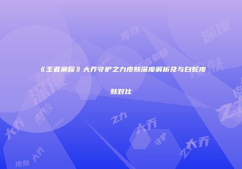 《王者荣耀》大乔守护之力皮肤深度解析及与白蛇皮肤对比