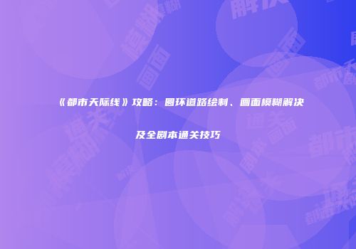 《都市天际线》攻略：圆环道路绘制、画面模糊解决及全剧本通关技巧