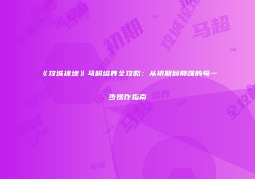 《攻城掠地》马超培养全攻略:从初期到巅峰的每一步操作指南