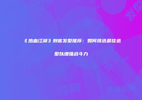 《热血江湖》刺客发型推荐：如何挑选最佳造型以增强战斗力