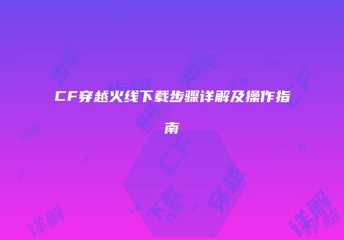 CF穿越火线下载步骤详解及操作指南