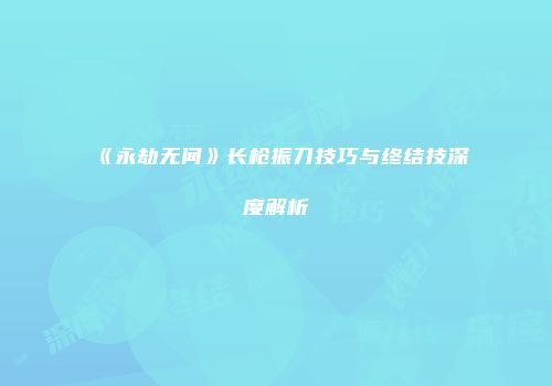 《永劫无间》长枪振刀技巧与终结技深度解析