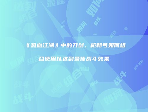 《热血江湖》中的刀剑、枪和弓如何组合使用以达到最佳战斗效果