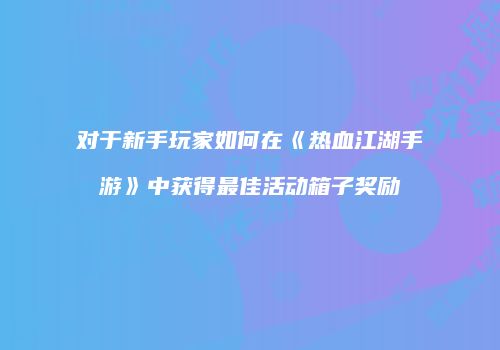对于新手玩家如何在《热血江湖手游》中获得最佳活动箱子奖励