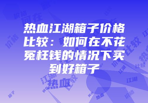 热血江湖箱子价格比较：如何在不花冤枉钱的情况下买到好箱子