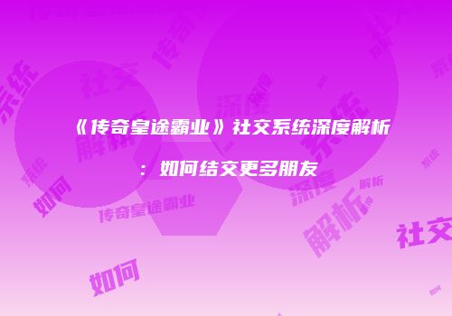 《传奇皇途霸业》社交系统深度解析：如何结交更多朋友