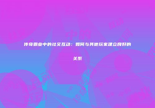 传奇霸业中的社交互动：如何与其他玩家建立良好的关系